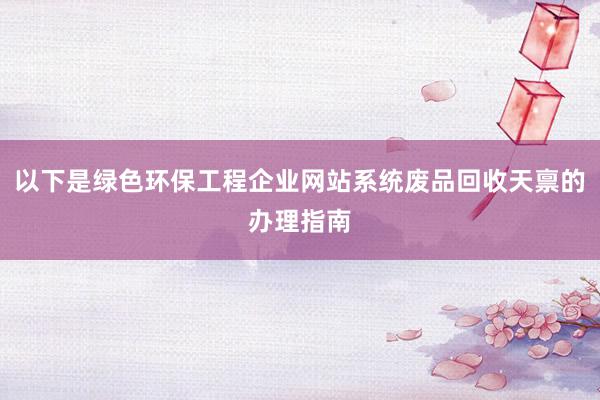 以下是绿色环保工程企业网站系统废品回收天禀的办理指南