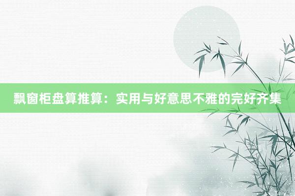 飘窗柜盘算推算：实用与好意思不雅的完好齐集